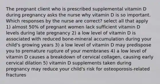 The pregnant client who is prescribed supplemental vitamin D during pregnancy asks the nurse why vitamin D is so important. Which responses by the nurse are correct? select all that apply 1) almost 50% of pregnant women lack sufficient vitamin D levels during late pregnancy 2) a low level of vitamin D is associated with reduced bone-mineral accumulation during your child's growing years 3) a low level of vitamin D may predispose you to premature rupture of your membranes 4) a low level of vitamin D causes a breakdown of cervical collagen, causing early cervical dilation 5) vitamin D supplements taken during pregnancy may reduce your child's risk for osteoporosis-related fractures