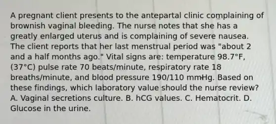 A pregnant client presents to the antepartal clinic complaining of brownish vaginal bleeding. The nurse notes that she has a greatly enlarged uterus and is complaining of severe nausea. The client reports that her last menstrual period was "about 2 and a half months ago." Vital signs are: temperature 98.7°F, (37°C) pulse rate 70 beats/minute, respiratory rate 18 breaths/minute, and blood pressure 190/110 mmHg. Based on these findings, which laboratory value should the nurse review? A. Vaginal secretions culture. B. hCG values. C. Hematocrit. D. Glucose in the urine.