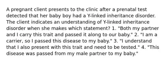 A pregnant client presents to the clinic after a prenatal test detected that her baby boy had a Y-linked inheritance disorder. The client indicates an understanding of Y-linked inheritance disorder when she makes which statement? 1. "Both my partner and I carry this trait and passed it along to our baby." 2. "I am a carrier, so I passed this disease to my baby." 3. "I understand that I also present with this trait and need to be tested." 4. "This disease was passed from my male partner to my baby."