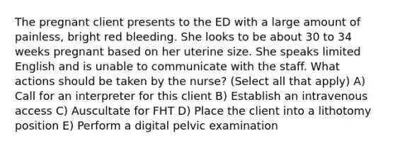 The pregnant client presents to the ED with a large amount of painless, bright red bleeding. She looks to be about 30 to 34 weeks pregnant based on her uterine size. She speaks limited English and is unable to communicate with the staff. What actions should be taken by the nurse? (Select all that apply) A) Call for an interpreter for this client B) Establish an intravenous access C) Auscultate for FHT D) Place the client into a lithotomy position E) Perform a digital pelvic examination