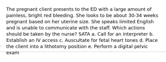 The pregnant client presents to the ED with a large amount of painless, bright red bleeding. She looks to be about 30-34 weeks pregnant based on her uterine size. She speaks limited English and is unable to communicate with the staff. Which actions should be taken by the nurse? SATA a. Call for an interpreter b. Establish an IV access c. Auscultate for fetal heart tones d. Place the client into a lithotomy position e. Perform a digital pelvic exam