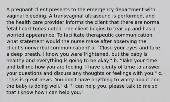 A pregnant client presents to the emergency department with vaginal bleeding. A transvaginal ultrasound is performed, and the health care provider informs the client that there are normal fetal heart tones noted. The client begins to tear up and has a worried appearance. To facilitate therapeutic communication, what statement would the nurse make after observing the client's nonverbal communication? a. "Close your eyes and take a deep breath. I know you were frightened, but the baby is healthy and everything is going to be okay." b. "Take your time and tell me how you are feeling. I have plenty of time to answer your questions and discuss any thoughts or feelings with you." c. "This is great news. You don't have anything to worry about and the baby is doing well." d. "I can help you, please talk to me so that I know how I can help you."