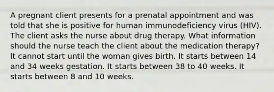 A pregnant client presents for a prenatal appointment and was told that she is positive for human immunodeficiency virus (HIV). The client asks the nurse about drug therapy. What information should the nurse teach the client about the medication therapy? It cannot start until the woman gives birth. It starts between 14 and 34 weeks gestation. It starts between 38 to 40 weeks. It starts between 8 and 10 weeks.