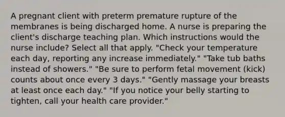 A pregnant client with preterm premature rupture of the membranes is being discharged home. A nurse is preparing the client's discharge teaching plan. Which instructions would the nurse include? Select all that apply. "Check your temperature each day, reporting any increase immediately." "Take tub baths instead of showers." "Be sure to perform fetal movement (kick) counts about once every 3 days." "Gently massage your breasts at least once each day." "If you notice your belly starting to tighten, call your health care provider."