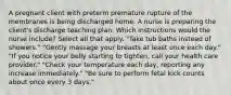 A pregnant client with preterm premature rupture of the membranes is being discharged home. A nurse is preparing the client's discharge teaching plan. Which instructions would the nurse include? Select all that apply. "Take tub baths instead of showers." "Gently massage your breasts at least once each day." "If you notice your belly starting to tighten, call your health care provider." "Check your temperature each day, reporting any increase immediately." "Be sure to perform fetal kick counts about once every 3 days."