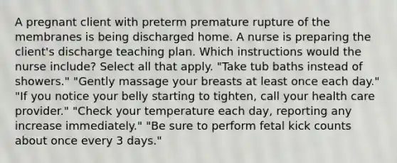 A pregnant client with preterm premature rupture of the membranes is being discharged home. A nurse is preparing the client's discharge teaching plan. Which instructions would the nurse include? Select all that apply. "Take tub baths instead of showers." "Gently massage your breasts at least once each day." "If you notice your belly starting to tighten, call your health care provider." "Check your temperature each day, reporting any increase immediately." "Be sure to perform fetal kick counts about once every 3 days."