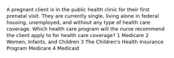 A pregnant client is in the public health clinic for their first prenatal visit. They are currently single, living alone in federal housing, unemployed, and without any type of health care coverage. Which health care program will the nurse recommend the client apply to for health care coverage? 1 Medicare 2 Women, Infants, and Children 3 The Children's Health Insurance Program Medicare 4 Medicaid