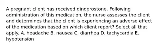 A pregnant client has received dinoprostone. Following administration of this medication, the nurse assesses the client and determines that the client is experiencing an adverse effect of the medication based on which client report? Select all that apply. A. headache B. nausea C. diarrhea D. tachycardia E. hypotension