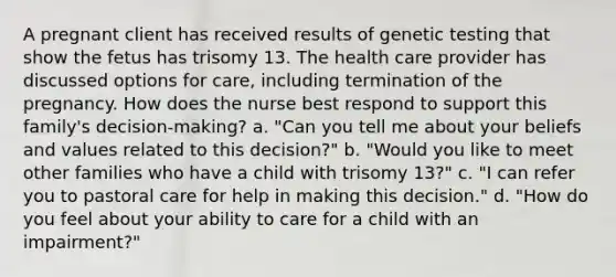 A pregnant client has received results of genetic testing that show the fetus has trisomy 13. The health care provider has discussed options for care, including termination of the pregnancy. How does the nurse best respond to support this family's decision-making? a. "Can you tell me about your beliefs and values related to this decision?" b. "Would you like to meet other families who have a child with trisomy 13?" c. "I can refer you to pastoral care for help in making this decision." d. "How do you feel about your ability to care for a child with an impairment?"