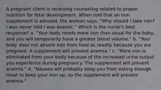 A pregnant client is receiving counseling related to proper nutrition for fetal development. When told that an iron supplement is advised, the woman says, "Why should I take iron? I was never told I was anemic." Which is the nurse's best response? a. "Your body needs more iron than usual for the baby, and you will temporarily have a greater blood volume." b. "Your body does not absorb iron from food as readily because you are pregnant. A supplement will prevent anemia." c. "More iron is eliminated from your body because of the increased urine output you experience during pregnancy. The supplement will prevent anemia." d. "Nausea will probably keep you from eating enough meat to keep your iron up, so the supplement will prevent anemia."