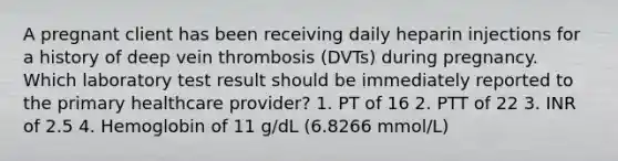 A pregnant client has been receiving daily heparin injections for a history of deep vein thrombosis (DVTs) during pregnancy. Which laboratory test result should be immediately reported to the primary healthcare provider? 1. PT of 16 2. PTT of 22 3. INR of 2.5 4. Hemoglobin of 11 g/dL (6.8266 mmol/L)