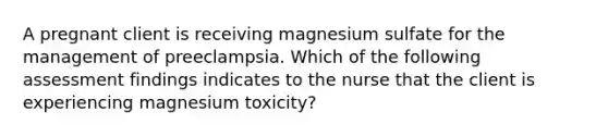 A pregnant client is receiving magnesium sulfate for the management of preeclampsia. Which of the following assessment findings indicates to the nurse that the client is experiencing magnesium toxicity?