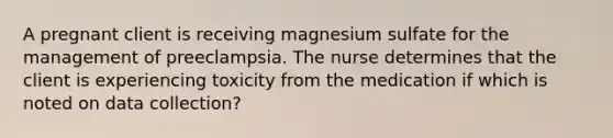 A pregnant client is receiving magnesium sulfate for the management of preeclampsia. The nurse determines that the client is experiencing toxicity from the medication if which is noted on data collection?