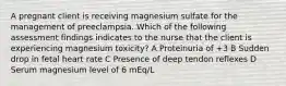 A pregnant client is receiving magnesium sulfate for the management of preeclampsia. Which of the following assessment findings indicates to the nurse that the client is experiencing magnesium toxicity? A Proteinuria of +3 B Sudden drop in fetal heart rate C Presence of deep tendon reflexes D Serum magnesium level of 6 mEq/L