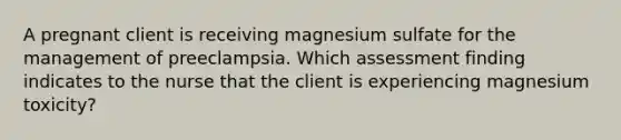 A pregnant client is receiving magnesium sulfate for the management of preeclampsia. Which assessment finding indicates to the nurse that the client is experiencing magnesium toxicity?