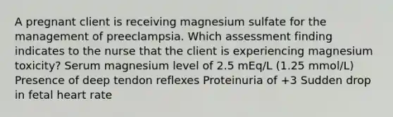 A pregnant client is receiving magnesium sulfate for the management of preeclampsia. Which assessment finding indicates to the nurse that the client is experiencing magnesium toxicity? Serum magnesium level of 2.5 mEq/L (1.25 mmol/L) Presence of deep tendon reflexes Proteinuria of +3 Sudden drop in fetal heart rate