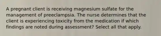 A pregnant client is receiving magnesium sulfate for the management of preeclampsia. The nurse determines that the client is experiencing toxicity from the medication if which findings are noted during assessment? Select all that apply.