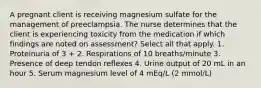 A pregnant client is receiving magnesium sulfate for the management of preeclampsia. The nurse determines that the client is experiencing toxicity from the medication if which findings are noted on assessment? Select all that apply. 1. Proteinuria of 3 + 2. Respirations of 10 breaths/minute 3. Presence of deep tendon reflexes 4. Urine output of 20 mL in an hour 5. Serum magnesium level of 4 mEq/L (2 mmol/L)