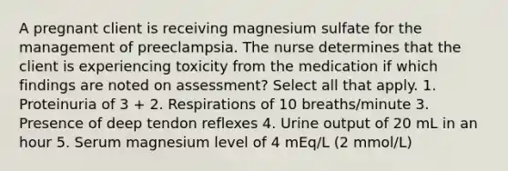 A pregnant client is receiving magnesium sulfate for the management of preeclampsia. The nurse determines that the client is experiencing toxicity from the medication if which findings are noted on assessment? Select all that apply. 1. Proteinuria of 3 + 2. Respirations of 10 breaths/minute 3. Presence of deep tendon reflexes 4. Urine output of 20 mL in an hour 5. Serum magnesium level of 4 mEq/L (2 mmol/L)