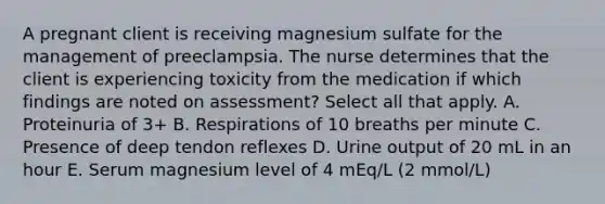 A pregnant client is receiving magnesium sulfate for the management of preeclampsia. The nurse determines that the client is experiencing toxicity from the medication if which findings are noted on assessment? Select all that apply. A. Proteinuria of 3+ B. Respirations of 10 breaths per minute C. Presence of deep tendon reflexes D. Urine output of 20 mL in an hour E. Serum magnesium level of 4 mEq/L (2 mmol/L)