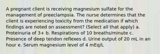 A pregnant client is receiving magnesium sulfate for the management of preeclampsia. The nurse determines that the client is experiencing toxicity from the medication if which findings are noted on assessment? (Select all that apply) a. Proteinuria of 3+ b. Respirations of 10 breaths/minute c. Presence of deep tendon reflexes d. Urine output of 20 mL in an hour e. Serum magnesium level of 4 mEq/L