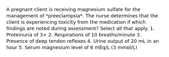 A pregnant client is receiving magnesium sulfate for the management of *preeclampsia*. The nurse determines that the client is experiencing toxicity from the medication if which findings are noted during assessment? Select all that apply. 1. Proteinuria of 3+ 2. Respirations of 10 breaths/minute 3. Presence of deep tendon reflexes 4. Urine output of 20 mL in an hour 5. Serum magnesium level of 6 mEq/L (3 mmol/L)