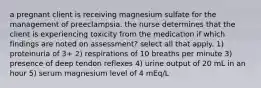 a pregnant client is receiving magnesium sulfate for the management of preeclampsia. the nurse determines that the client is experiencing toxicity from the medication if which findings are noted on assessment? select all that apply. 1) proteinuria of 3+ 2) respirations of 10 breaths per minute 3) presence of deep tendon reflexes 4) urine output of 20 mL in an hour 5) serum magnesium level of 4 mEq/L