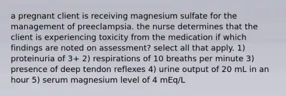 a pregnant client is receiving magnesium sulfate for the management of preeclampsia. the nurse determines that the client is experiencing toxicity from the medication if which findings are noted on assessment? select all that apply. 1) proteinuria of 3+ 2) respirations of 10 breaths per minute 3) presence of deep tendon reflexes 4) urine output of 20 mL in an hour 5) serum magnesium level of 4 mEq/L