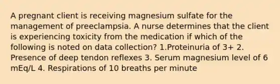 A pregnant client is receiving magnesium sulfate for the management of preeclampsia. A nurse determines that the client is experiencing toxicity from the medication if which of the following is noted on data collection? 1.Proteinuria of 3+ 2. Presence of deep tendon reflexes 3. Serum magnesium level of 6 mEq/L 4. Respirations of 10 breaths per minute