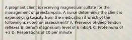 A pregnant client is receiving magnesium sulfate for the management of preeclampsia. A nurse determines the client is experiencing toxicity from the medication if which of the following is noted on assessment? A. Presence of deep tendon reflexes B. Serum magnesium level of 6 mEq/L C. Proteinuria of +3 D. Respirations of 10 per minute