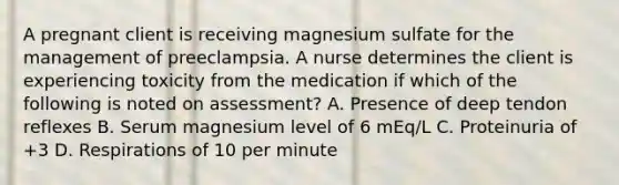 A pregnant client is receiving magnesium sulfate for the management of preeclampsia. A nurse determines the client is experiencing toxicity from the medication if which of the following is noted on assessment? A. Presence of deep tendon reflexes B. Serum magnesium level of 6 mEq/L C. Proteinuria of +3 D. Respirations of 10 per minute