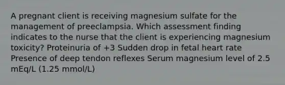 A pregnant client is receiving magnesium sulfate for the management of preeclampsia. Which assessment finding indicates to the nurse that the client is experiencing magnesium toxicity? Proteinuria of +3 Sudden drop in fetal heart rate Presence of deep tendon reflexes Serum magnesium level of 2.5 mEq/L (1.25 mmol/L)