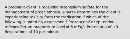 A pregnant client is receiving magnesium sulfate for the management of preeclampsia. A nurse determines the client is experiencing toxicity from the medication if which of the following is noted on assessment? Presence of deep tendon reflexes Serum magnesium level of 6 mEq/L Proteinuria of +3 Respirations of 10 per minute