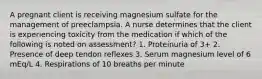 A pregnant client is receiving magnesium sulfate for the management of preeclampsia. A nurse determines that the client is experiencing toxicity from the medication if which of the following is noted on assessment? 1. Proteinuria of 3+ 2. Presence of deep tendon reflexes 3. Serum magnesium level of 6 mEq/L 4. Respirations of 10 breaths per minute