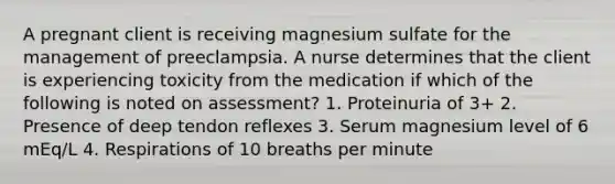 A pregnant client is receiving magnesium sulfate for the management of preeclampsia. A nurse determines that the client is experiencing toxicity from the medication if which of the following is noted on assessment? 1. Proteinuria of 3+ 2. Presence of deep tendon reflexes 3. Serum magnesium level of 6 mEq/L 4. Respirations of 10 breaths per minute