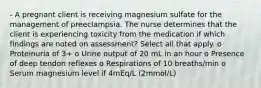 - A pregnant client is receiving magnesium sulfate for the management of preeclampsia. The nurse determines that the client is experiencing toxicity from the medication if which findings are noted on assessment? Select all that apply. o Proteinuria of 3+ o Urine output of 20 mL in an hour o Presence of deep tendon reflexes o Respirations of 10 breaths/min o Serum magnesium level if 4mEq/L (2mmol/L)