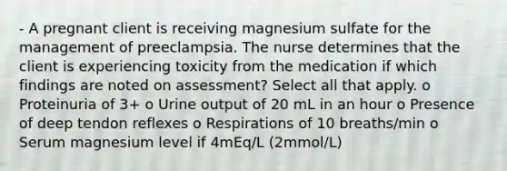 - A pregnant client is receiving magnesium sulfate for the management of preeclampsia. The nurse determines that the client is experiencing toxicity from the medication if which findings are noted on assessment? Select all that apply. o Proteinuria of 3+ o Urine output of 20 mL in an hour o Presence of deep tendon reflexes o Respirations of 10 breaths/min o Serum magnesium level if 4mEq/L (2mmol/L)