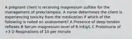 A pregnant client is receiving magnesium sulfate for the management of preeclampsia. A nurse determines the client is experiencing toxicity from the medication if which of the following is noted on assessment? A Presence of deep tendon reflexes B Serum magnesium level of 6 mEq/L C Proteinuria of +3 D Respirations of 10 per minute