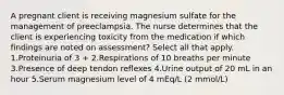 A pregnant client is receiving magnesium sulfate for the management of preeclampsia. The nurse determines that the client is experiencing toxicity from the medication if which findings are noted on assessment? Select all that apply. 1.Proteinuria of 3 + 2.Respirations of 10 breaths per minute 3.Presence of deep tendon reflexes 4.Urine output of 20 mL in an hour 5.Serum magnesium level of 4 mEq/L (2 mmol/L)