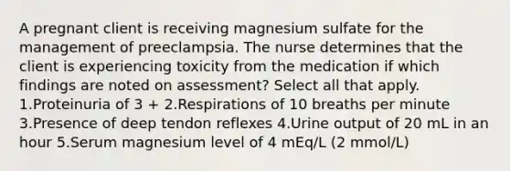 A pregnant client is receiving magnesium sulfate for the management of preeclampsia. The nurse determines that the client is experiencing toxicity from the medication if which findings are noted on assessment? Select all that apply. 1.Proteinuria of 3 + 2.Respirations of 10 breaths per minute 3.Presence of deep tendon reflexes 4.Urine output of 20 mL in an hour 5.Serum magnesium level of 4 mEq/L (2 mmol/L)