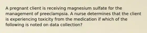 A pregnant client is receiving magnesium sulfate for the management of preeclampsia. A nurse determines that the client is experiencing toxicity from the medication if which of the following is noted on data collection?