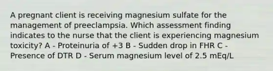 A pregnant client is receiving magnesium sulfate for the management of preeclampsia. Which assessment finding indicates to the nurse that the client is experiencing magnesium toxicity? A - Proteinuria of +3 B - Sudden drop in FHR C - Presence of DTR D - Serum magnesium level of 2.5 mEq/L