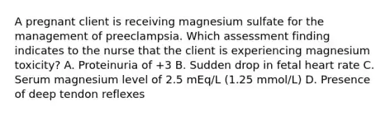 A pregnant client is receiving magnesium sulfate for the management of preeclampsia. Which assessment finding indicates to the nurse that the client is experiencing magnesium toxicity? A. Proteinuria of +3 B. Sudden drop in fetal heart rate C. Serum magnesium level of 2.5 mEq/L (1.25 mmol/L) D. Presence of deep tendon reflexes