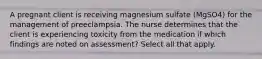 A pregnant client is receiving magnesium sulfate (MgSO4) for the management of preeclampsia. The nurse determines that the client is experiencing toxicity from the medication if which findings are noted on assessment? Select all that apply.