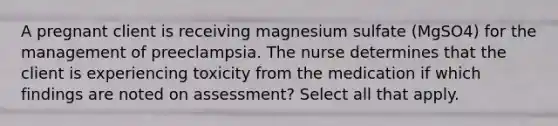 A pregnant client is receiving magnesium sulfate (MgSO4) for the management of preeclampsia. The nurse determines that the client is experiencing toxicity from the medication if which findings are noted on assessment? Select all that apply.