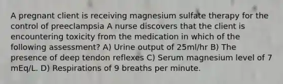 A pregnant client is receiving magnesium sulfate therapy for the control of preeclampsia A nurse discovers that the client is encountering toxicity from the medication in which of the following assessment? A) Urine output of 25ml/hr B) The presence of deep tendon reflexes C) Serum magnesium level of 7 mEq/L. D) Respirations of 9 breaths per minute.