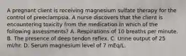 A pregnant client is receiving magnesium sulfate therapy for the control of preeclampsia. A nurse discovers that the client is encountering toxicity from the medication in which of the following assessments? A. Respirations of 10 breaths per minute. B. The presence of deep tendon reflex. C. Urine output of 25 ml/hr. D. Serum magnesium level of 7 mEq/L.