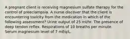 A pregnant client is receiving magnesium sulfate therapy for the control of preeclampsia. A nurse discover that the client is encountering toxicity from the medication in which of the following assessment? Urine output of 25 ml/hr. The presence of deep tendon reflex. Respirations of 10 breaths per minute. Serum magnesium level of 7 mEq/L.