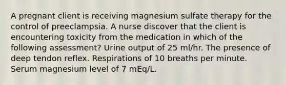 A pregnant client is receiving magnesium sulfate therapy for the control of preeclampsia. A nurse discover that the client is encountering toxicity from the medication in which of the following assessment? Urine output of 25 ml/hr. The presence of deep tendon reflex. Respirations of 10 breaths per minute. Serum magnesium level of 7 mEq/L.