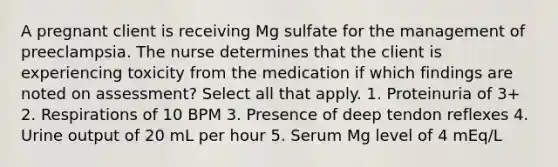 A pregnant client is receiving Mg sulfate for the management of preeclampsia. The nurse determines that the client is experiencing toxicity from the medication if which findings are noted on assessment? Select all that apply. 1. Proteinuria of 3+ 2. Respirations of 10 BPM 3. Presence of deep tendon reflexes 4. Urine output of 20 mL per hour 5. Serum Mg level of 4 mEq/L